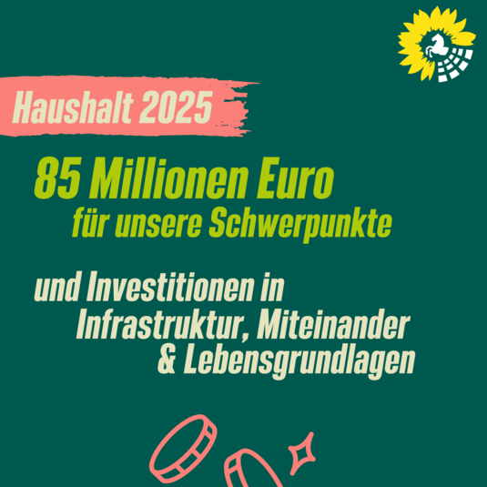 Auf dem dunkelgrünen Hintergrund steht oben links die beige Schrift auf rotem Hintergrund "Haushalt 2025". Darunter steht in hellgrüner Schrift "85 Millionen Euro für unsere Schwerpunkte". Darunter ist die beige Schrift "und Investitionen in Infrastruktur, Miteinander & Lebensgrundlagen"Unten links in der Ecke ist eine grafische Darstellung eines Münzstapels in rot. Oben rechts in der Ecke ist das Logo der Grünen Landtagsfraktion.